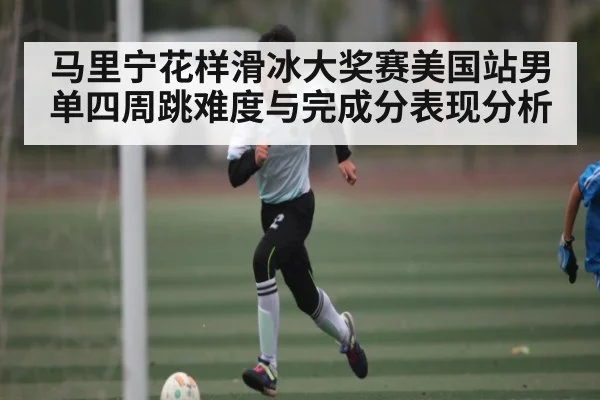 马里宁花样滑冰大奖赛美国站男单四周跳难度与完成分表现分析