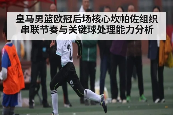 皇马男篮欧冠后场核心坎帕佐组织串联节奏与关键球处理能力分析