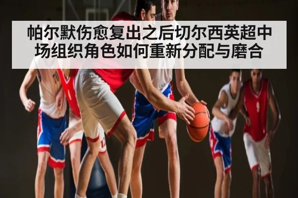 帕尔默伤愈复出之后切尔西英超中场组织角色如何重新分配与磨合